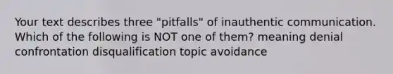 Your text describes three "pitfalls" of inauthentic communication. Which of the following is NOT one of them? meaning denial confrontation disqualification topic avoidance