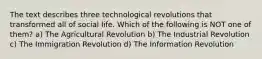 The text describes three technological revolutions that transformed all of social life. Which of the following is NOT one of them? a) The Agricultural Revolution b) The Industrial Revolution c) The Immigration Revolution d) The Information Revolution