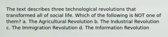 The text describes three technological revolutions that transformed all of social life. Which of the following is NOT one of them? a. The Agricultural Revolution b. The Industrial Revolution c. The Immigration Revolution d. The Information Revolution