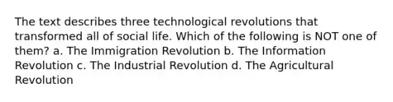 The text describes three technological revolutions that transformed all of social life. Which of the following is NOT one of them? a. The Immigration Revolution b. The Information Revolution c. The Industrial Revolution d. The Agricultural Revolution