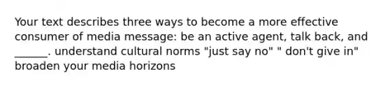 Your text describes three ways to become a more effective consumer of media message: be an active agent, talk back, and ______. understand cultural norms "just say no" " don't give in" broaden your media horizons