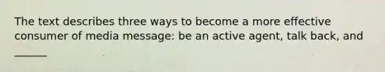 The text describes three ways to become a more effective consumer of media message: be an active agent, talk back, and ______