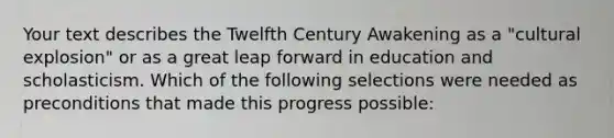 Your text describes the Twelfth Century Awakening as a "cultural explosion" or as a great leap forward in education and scholasticism. Which of the following selections were needed as preconditions that made this progress possible: