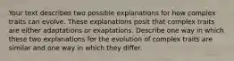 Your text describes two possible explanations for how complex traits can evolve. These explanations posit that complex traits are either adaptations or exaptations. Describe one way in which these two explanations for the evolution of complex traits are similar and one way in which they differ.