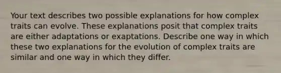 Your text describes two possible explanations for how complex traits can evolve. These explanations posit that complex traits are either adaptations or exaptations. Describe one way in which these two explanations for the evolution of complex traits are similar and one way in which they differ.