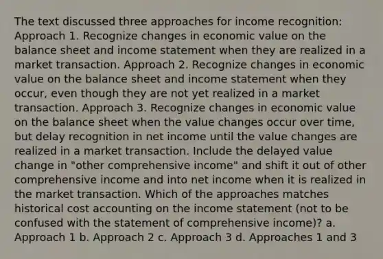 The text discussed three approaches for income recognition: Approach 1. Recognize changes in economic value on the balance sheet and <a href='https://www.questionai.com/knowledge/kCPMsnOwdm-income-statement' class='anchor-knowledge'>income statement</a> when they are realized in a market transaction. Approach 2. Recognize changes in economic value on the balance sheet and income statement when they occur, even though they are not yet realized in a market transaction. Approach 3. Recognize changes in economic value on the balance sheet when the value changes occur over time, but delay recognition in net income until the value changes are realized in a market transaction. Include the delayed value change in "other comprehensive income" and shift it out of other comprehensive income and into net income when it is realized in the market transaction. Which of the approaches matches historical cost accounting on the income statement (not to be confused with the statement of comprehensive income)? a. Approach 1 b. Approach 2 c. Approach 3 d. Approaches 1 and 3