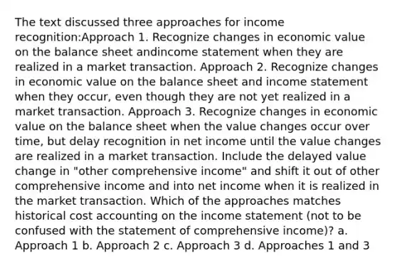 The text discussed three approaches for income recognition:Approach 1. Recognize changes in economic value on the balance sheet andincome statement when they are realized in a market transaction. Approach 2. Recognize changes in economic value on the balance sheet and income statement when they occur, even though they are not yet realized in a market transaction. Approach 3. Recognize changes in economic value on the balance sheet when the value changes occur over time, but delay recognition in net income until the value changes are realized in a market transaction. Include the delayed value change in "other comprehensive income" and shift it out of other comprehensive income and into net income when it is realized in the market transaction. Which of the approaches matches historical cost accounting on the income statement (not to be confused with the statement of comprehensive income)? a. Approach 1 b. Approach 2 c. Approach 3 d. Approaches 1 and 3