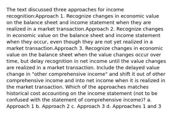 The text discussed three approaches for income recognition:Approach 1. Recognize changes in economic value on the balance sheet and income statement when they are realized in a market transaction.Approach 2. Recognize changes in economic value on the balance sheet and income statement when they occur, even though they are not yet realized in a market transaction.Approach 3. Recognize changes in economic value on the balance sheet when the value changes occur over time, but delay recognition in net income until the value changes are realized in a market transaction. Include the delayed value change in "other comprehensive income" and shift it out of other comprehensive income and into net income when it is realized in the market transaction. Which of the approaches matches historical cost accounting on the income statement (not to be confused with the statement of comprehensive income)? a. Approach 1 b. Approach 2 c. Approach 3 d. Approaches 1 and 3