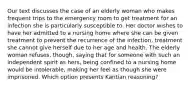 Our text discusses the case of an elderly woman who makes frequent trips to the emergency room to get treatment for an infection she is particularly susceptible to. Her doctor wishes to have her admitted to a nursing home where she can be given treatment to prevent the recurrence of the infection, treatment she cannot give herself due to her age and health. The elderly woman refuses, though, saying that for someone with such an independent spirit as hers, being confined to a nursing home would be intolerable, making her feel as though she were imprisoned. Which option presents Kantian reasoning?