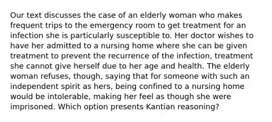 Our text discusses the case of an elderly woman who makes frequent trips to the emergency room to get treatment for an infection she is particularly susceptible to. Her doctor wishes to have her admitted to a nursing home where she can be given treatment to prevent the recurrence of the infection, treatment she cannot give herself due to her age and health. The elderly woman refuses, though, saying that for someone with such an independent spirit as hers, being confined to a nursing home would be intolerable, making her feel as though she were imprisoned. Which option presents Kantian reasoning?