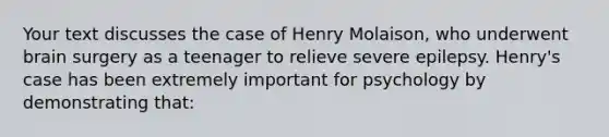 Your text discusses the case of Henry Molaison, who underwent brain surgery as a teenager to relieve severe epilepsy. Henry's case has been extremely important for psychology by demonstrating that: