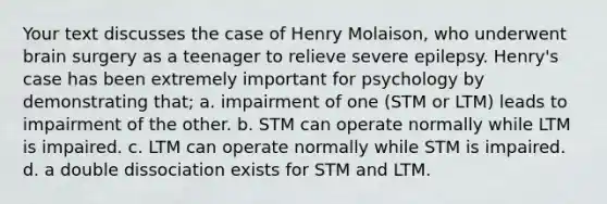 Your text discusses the case of Henry Molaison, who underwent brain surgery as a teenager to relieve severe epilepsy. Henry's case has been extremely important for psychology by demonstrating that; a. impairment of one (STM or LTM) leads to impairment of the other. b. STM can operate normally while LTM is impaired. c. LTM can operate normally while STM is impaired. d. a double dissociation exists for STM and LTM.