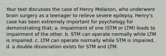 Your text discusses the case of Henry Molaison, who underwent brain surgery as a teenager to relieve severe epilepsy. Henry's case has been extremely important for psychology for demonstrating that; a. impairment of one (STM or LTM) leads to impairment of the other. b. STM can operate normally while LTM is impaired. c. LTM can operate normally while STM is impaired. d. a double dissociation exists for STM and LTM.