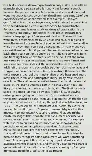 Our text discusses delayed gratification only a little, and with an example about a person who is hungry but forgoes a snack, because the person plans to have a lavish dinner and does not want the snack to take away from the dinner (see page 19 of the paperback version of our text for that example). Delayed gratification is actually a huge issue, and is related to our ability to be self-disciplined versus our tendency to procrastinate. Perhaps the most famous study on delayed gratification is the "marshmallow study," conducted in the 1960s. Researchers tested a large group of five year old children. These children were given a marshmallow by an adult who said, "I'm going to leave the room for some time. If you do not eat the marshmallow while I'm away, then you'll get a second marshmallow and you can eat them both. But if you eat the marshmallow before I come back, then you won't get a second one." The choice was simple: one treat right now or two treats later. The adult left the room and came back 15 minutes later. The children were filmed and you could see some kids eat the marshmallow as soon as the adult left the room, and you could see other kids make faces and wriggle and move their chairs to try to restrain themselves. The most important part of the marshmallow study happened years later. The children who participated in the study were tracked over time. The children who waited to eat the marshmallow did better in life; they performed better in school, they were less likely to have drug and social problems, etc. The findings make sense. In general, as you delay gratification (i.e., in playing online games, going out to bars, etc.), and instead work on things that should be done, then you'll do better. On the flip side, as you procrastinate about doing things that should be done, and "give in" to the desire for immediate gratification by spending time on fun stuff, then you'll perform worse. Why is all of this important to marketers? A couple reasons. First, you might create messages that resonate with consumers because your messages talk about "doing what you should do," for example with respect to purchasing insurance or household-cleaning products, or retirement planning services. And sometimes marketers sell products that have benefits that are mainly "delayed" and these marketers add some immediate benefits because they recognize some consumers will want something "now." An example of this is tourism groups that sell vacation packages months in advance, and when you sign up you start to get emails with information about "your upcoming trip" so your immediate need for gratification is addressed.