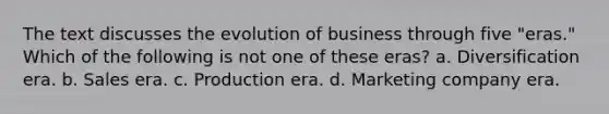 The text discusses the evolution of business through five "eras." Which of the following is not one of these eras? a. Diversification era. b. Sales era. c. Production era. d. Marketing company era.