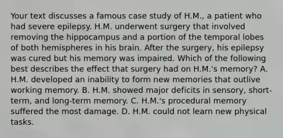 Your text discusses a famous case study of H.M., a patient who had severe epilepsy. H.M. underwent surgery that involved removing the hippocampus and a portion of the temporal lobes of both hemispheres in his brain. After the surgery, his epilepsy was cured but his memory was impaired. Which of the following best describes the effect that surgery had on H.M.'s memory? A. H.M. developed an inability to form new memories that outlive working memory. B. H.M. showed major deficits in sensory, short-term, and long-term memory. C. H.M.'s procedural memory suffered the most damage. D. H.M. could not learn new physical tasks.