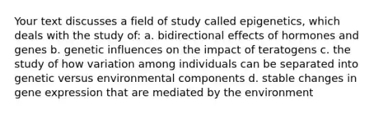 Your text discusses a field of study called epigenetics, which deals with the study of: a. bidirectional effects of hormones and genes b. genetic influences on the impact of teratogens c. the study of how variation among individuals can be separated into genetic versus environmental components d. stable changes in gene expression that are mediated by the environment