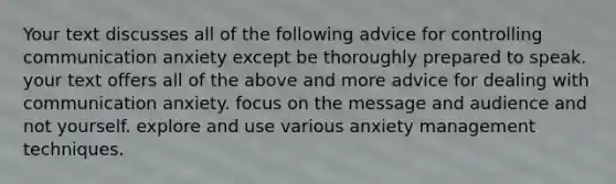 Your text discusses all of the following advice for controlling communication anxiety except be thoroughly prepared to speak. your text offers all of the above and more advice for dealing with communication anxiety. focus on the message and audience and not yourself. explore and use various anxiety management techniques.