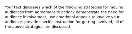 Your text discusses which of the following strategies for moving audiences from agreement to action? demonstrate the need for audience involvement, use emotional appeals to involve your audience, provide specific instruction for getting involved, all of the above strategies are discussed