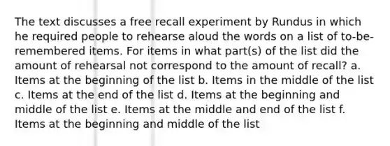 The text discusses a free recall experiment by Rundus in which he required people to rehearse aloud the words on a list of to-be-remembered items. For items in what part(s) of the list did the amount of rehearsal not correspond to the amount of recall? a. Items at the beginning of the list b. Items in the middle of the list c. Items at the end of the list d. Items at the beginning and middle of the list e. Items at the middle and end of the list f. Items at the beginning and middle of the list