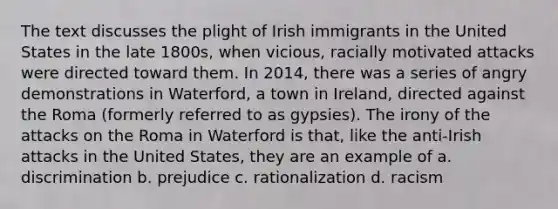 The text discusses the plight of Irish immigrants in the United States in the late 1800s, when vicious, racially motivated attacks were directed toward them. In 2014, there was a series of angry demonstrations in Waterford, a town in Ireland, directed against the Roma (formerly referred to as gypsies). The irony of the attacks on the Roma in Waterford is that, like the anti-Irish attacks in the United States, they are an example of a. discrimination b. prejudice c. rationalization d. racism