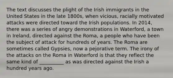 The text discusses the plight of the Irish immigrants in the United States in the late 1800s, when vicious, racially motivated attacks were directed toward the Irish populations. In 2014, there was a series of angry demonstrations in Waterford, a town in Ireland, directed against the Roma, a people who have been the subject of attack for hundreds of years. The Roma are sometimes called Gypsies, now a pejorative term. The irony of the attacks on the Roma in Waterford is that they reflect the same kind of __________ as was directed against the Irish a hundred years ago.