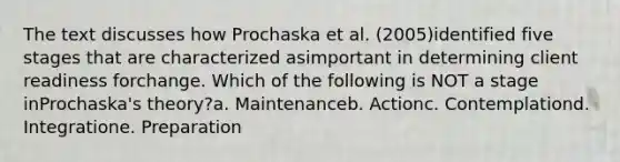 The text discusses how Prochaska et al. (2005)identified five stages that are characterized asimportant in determining client readiness forchange. Which of the following is NOT a stage inProchaska's theory?a. Maintenanceb. Actionc. Contemplationd. Integratione. Preparation