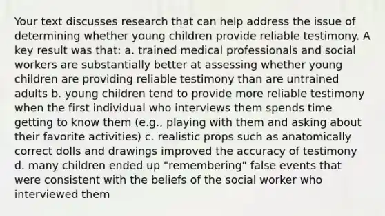 Your text discusses research that can help address the issue of determining whether young children provide reliable testimony. A key result was that: a. trained medical professionals and social workers are substantially better at assessing whether young children are providing reliable testimony than are untrained adults b. young children tend to provide more reliable testimony when the first individual who interviews them spends time getting to know them (e.g., playing with them and asking about their favorite activities) c. realistic props such as anatomically correct dolls and drawings improved the accuracy of testimony d. many children ended up "remembering" false events that were consistent with the beliefs of the social worker who interviewed them