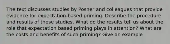 The text discusses studies by Posner and colleagues that provide evidence for expectation-based priming. Describe the procedure and results of these studies. What do the results tell us about the role that expectation based priming plays in attention? What are the costs and benefits of such priming? Give an example