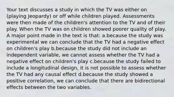 Your text discusses a study in which the TV was either on (playing Jeopardy) or off while children played. Assessments were then made of the children's attention to the TV and of their play. When the TV was on children showed poorer quality of play. A major point made in the text is that: a.because the study was experimental we can conclude that the TV had a negative effect on children's play b.because the study did not include an independent variable, we cannot assess whether the TV had a negative effect on children's play c.because the study failed to include a longitudinal design, it is not possible to assess whether the TV had any causal effect d.because the study showed a positive correlation, we can conclude that there are bidirectional effects between the two variables.