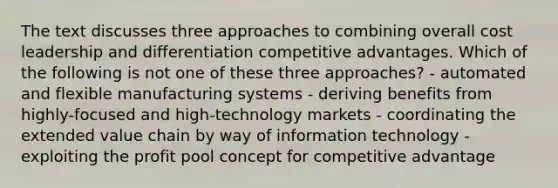 The text discusses three approaches to combining overall cost leadership and differentiation competitive advantages. Which of the following is not one of these three approaches? - automated and flexible manufacturing systems - deriving benefits from highly-focused and high-technology markets - coordinating the extended value chain by way of information technology - exploiting the profit pool concept for competitive advantage