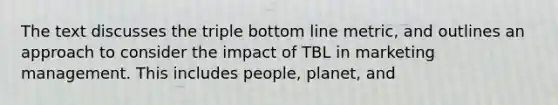 The text discusses the triple bottom line metric, and outlines an approach to consider the impact of TBL in marketing management. This includes people, planet, and