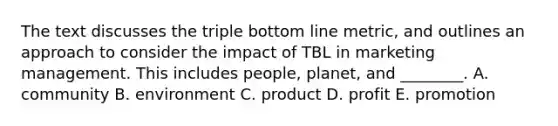 The text discusses the triple bottom line metric, and outlines an approach to consider the impact of TBL in marketing management. This includes people, planet, and ________. A. community B. environment C. product D. profit E. promotion