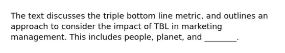 The text discusses the triple bottom line metric, and outlines an approach to consider the impact of TBL in marketing management. This includes people, planet, and ________.