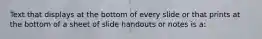 Text that displays at the bottom of every slide or that prints at the bottom of a sheet of slide handouts or notes is a: