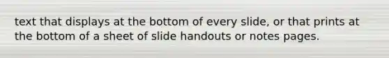 text that displays at the bottom of every slide, or that prints at the bottom of a sheet of slide handouts or notes pages.