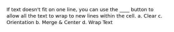 If text doesn't fit on one line, you can use the ____ button to allow all the text to wrap to new lines within the cell. a. Clear c. Orientation b. Merge & Center d. Wrap Text