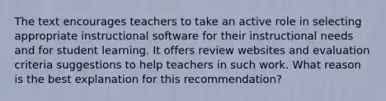 The text encourages teachers to take an active role in selecting appropriate instructional software for their instructional needs and for student learning. It offers review websites and evaluation criteria suggestions to help teachers in such work. What reason is the best explanation for this recommendation?