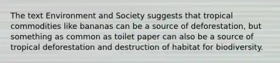 The text Environment and Society suggests that tropical commodities like bananas can be a source of deforestation, but something as common as toilet paper can also be a source of tropical deforestation and destruction of habitat for biodiversity.