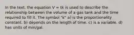 In the text, the equation V = tk is used to describe the relationship between the volume of a gas tank and the time required to fill it. The symbol "k" a) is the proportionality constant. b) depends on the length of time. c) is a variable. d) has units of min/gal.