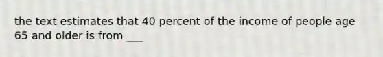 the text estimates that 40 percent of the income of people age 65 and older is from ___