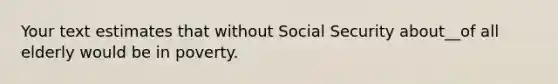 Your text estimates that without Social Security about__of all elderly would be in poverty.