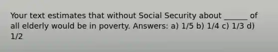 Your text estimates that without Social Security about ______ of all elderly would be in poverty. Answers: a) 1/5 b) 1/4 c) 1/3 d) 1/2