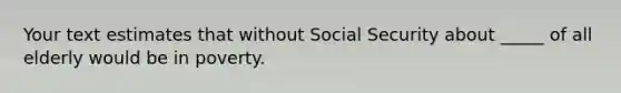 Your text estimates that without Social Security about _____ of all elderly would be in poverty.