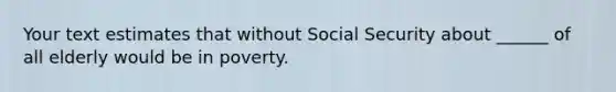 Your text estimates that without Social Security about ______ of all elderly would be in poverty.