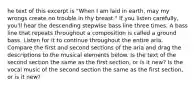 he text of this excerpt is "When I am laid in earth, may my wrongs create no trouble in thy breast." If you listen carefully, you'll hear the descending stepwise bass line three times. A bass line that repeats throughout a composition is called a ground bass. Listen for it to continue throughout the entire aria. Compare the first and second sections of the aria and drag the descriptions to the musical elements below. Is the text of the second section the same as the first section, or is it new? Is the vocal music of the second section the same as the first section, or is it new?