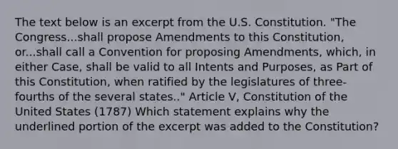 The text below is an excerpt from the U.S. Constitution. "The Congress...shall propose Amendments to this Constitution, or...shall call a Convention for proposing Amendments, which, in either Case, shall be valid to all Intents and Purposes, as Part of this Constitution, when ratified by the legislatures of three-fourths of the several states.." Article V, Constitution of the United States (1787) Which statement explains why the underlined portion of the excerpt was added to the Constitution?