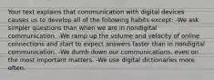 Your text explains that communication with digital devices causes us to develop all of the following habits except: -We ask simpler questions than when we are in nondigital communication. -We ramp up the volume and velocity of online connections and start to expect answers faster than in nondigital communication. -We dumb down our communications, even on the most important matters. -We use digital dictionaries more often.