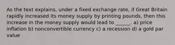 As the text explains, under a <a href='https://www.questionai.com/knowledge/kD3en1w1MM-fixed-exchange-rate' class='anchor-knowledge'>fixed exchange rate</a>, if Great Britain rapidly increased its <a href='https://www.questionai.com/knowledge/kiY8nlPo85-money-supply' class='anchor-knowledge'>money supply</a> by printing pounds, then this increase in the money supply would lead to ______. a) price inflation b) nonconvertible currency c) a recession d) a gold <a href='https://www.questionai.com/knowledge/kLpXEGfnaF-par-value' class='anchor-knowledge'>par value</a>