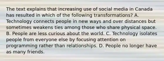 The text explains that increasing use of social media in Canada has resulted in which of the following transformations? A. Technology connects people in new ways and over distances but sometimes weakens ties among those who share physical space. B. People are less curious about the world. C. Technology isolates people from everyone else by focusing attention on programming rather than relationships. D. People no longer have as many friends.